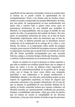 68
superficial. En las opciones orientadas a buscar la verdad sobre
sí mismo no se puede excluir la oportunidad de un
acompañamiento. Poner a los demás ante los hechos consu-
mados no ayuda a comprender las propias dificultades. Se trata,
por una parte, de comprometerse en una confrontación con
quien está a nuestro lado o quiere estar cerca, para no
permanecer prisioneros de una soledad que perjudica la
libertad y la responsabilidad: está en juego el sentido de una
opción de vida y la perspectiva del sentido de futuro. Por otra
parte, al acompañar momentos de crisis, no se han de hacer
demasiadas suposiciones sobre las decisiones que se han de
tomar, es más, se debería permitir que se descubran nuevas
evidencias en la realización de la entrega de sí a Dios y a los
demás. En efecto, si es importante saber medir las propias
energías, para conocer el límite de los propios recursos, también
es importante recordar que se puede tener la valentía de ir más
allá del límite percibido acompañados por una cercanía
fraterna, amiga y, al mismo tiempo, lúcida que ilumina, orienta
y sostiene el discernimiento en el momento de la prueba.
Iniciar un camino en el que la persona se sienta expuesta a
que sólo se señalen sus sombras puede hacer que se apague el
deseo de volver a la luz. Se debería evitar emprender un
itinerario de autorreferencialidad en la gestión de la propia
crisis, con el riesgo de tener como efecto una resignada
pasividad o una adaptación a la propia incoherencia o
infidelidad. Además, y no sólo esto, sería ineficaz acabar en una
especie de vagabundeo espiritual, en busca de alguien que
encuentre soluciones a las propias indecisiones. En el caso de
que se plantee la posibilidad de una decisión distinta de la
opción ya hecha, sostenida incluso por razones evidentes, tal
decisión necesita ser oportunamente verificada por personas,
tiempos y modalidades adecuados. «Hay que evitar los juicios
que no toman en cuenta la complejidad de las diversas
situaciones, y hay que estar atentos al modo en que las personas
 
