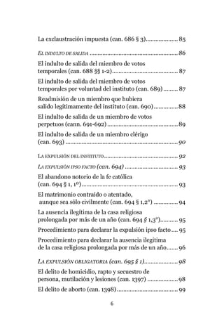 6
La exclaustración impuesta (can. 686 § 3).................... 85
EL INDULTO DE SALIDA .......................................................86
El indulto de salida del miembro de votos
temporales (can. 688 §§ 1-2)......................................... 87
El indulto de salida del miembro de votos
temporales por voluntad del instituto (can. 689) ......... 87
Readmisión de un miembro que hubiera
salido legítimamente del instituto (can. 690)...............88
El indulto de salida de un miembro de votos
perpetuos (cann. 691-692) ............................................89
El indulto de salida de un miembro clérigo
(can. 693) ......................................................................90
LA EXPULSIÓN DEL INSTITUTO.............................................. 92
LA EXPULSIÓN IPSO FACTO (can. 694) ................................. 93
El abandono notorio de la fe católica
(can. 694 § 1, 1º)............................................................ 93
El matrimonio contraído o atentado,
aunque sea sólo civilmente (can. 694 § 1,2°) ............... 94
La ausencia ilegítima de la casa religiosa
prolongada por más de un año (can. 694 § 1,3°)........... 95
Procedimiento para declarar la expulsión ipso facto.... 95
Procedimiento para declarar la ausencia ilegítima
de la casa religiosa prolongada por más de un año....... 96
LA EXPULSIÓN OBLIGATORIA (can. 695 § 1).....................98
El delito de homicidio, rapto y secuestro de
persona, mutilación y lesiones (can. 1397) ...................98
El delito de aborto (can. 1398)...................................... 99
 