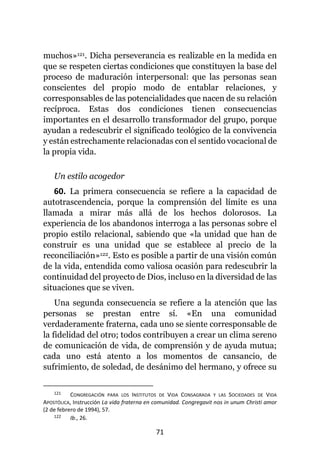 71
muchos»121. Dicha perseverancia es realizable en la medida en
que se respeten ciertas condiciones que constituyen la base del
proceso de maduración interpersonal: que las personas sean
conscientes del propio modo de entablar relaciones, y
corresponsables de las potencialidades que nacen de su relación
recíproca. Estas dos condiciones tienen consecuencias
importantes en el desarrollo transformador del grupo, porque
ayudan a redescubrir el significado teológico de la convivencia
y están estrechamente relacionadas con el sentido vocacional de
la propia vida.
Un estilo acogedor
60. La primera consecuencia se refiere a la capacidad de
autotrascendencia, porque la comprensión del límite es una
llamada a mirar más allá de los hechos dolorosos. La
experiencia de los abandonos interroga a las personas sobre el
propio estilo relacional, sabiendo que «la unidad que han de
construir es una unidad que se establece al precio de la
reconciliación»122. Esto es posible a partir de una visión común
de la vida, entendida como valiosa ocasión para redescubrir la
continuidad del proyecto de Dios, incluso en la diversidad de las
situaciones que se viven.
Una segunda consecuencia se refiere a la atención que las
personas se prestan entre sí. «En una comunidad
verdaderamente fraterna, cada uno se siente corresponsable de
la fidelidad del otro; todos contribuyen a crear un clima sereno
de comunicación de vida, de comprensión y de ayuda mutua;
cada uno está atento a los momentos de cansancio, de
sufrimiento, de soledad, de desánimo del hermano, y ofrece su
121 CONGREGACIÓN PARA LOS INSTITUTOS DE VIDA CONSAGRADA Y LAS SOCIEDADES DE VIDA
APOSTÓLICA, Instrucción La vida fraterna en comunidad. Congregavit nos in unum Christi amor
(2 de febrero de 1994), 57.
122 Ib., 26.
 