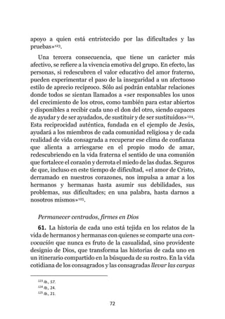72
apoyo a quien está entristecido por las dificultades y las
pruebas»123.
Una tercera consecuencia, que tiene un carácter más
afectivo, se refiere a la vivencia emotiva del grupo. En efecto, las
personas, si redescubren el valor educativo del amor fraterno,
pueden experimentar el paso de la inseguridad a un afectuoso
estilo de aprecio recíproco. Sólo así podrán entablar relaciones
donde todos se sientan llamados a «ser responsables los unos
del crecimiento de los otros, como también para estar abiertos
y disponibles a recibir cada uno el don del otro, siendo capaces
de ayudar y de ser ayudados, de sustituir y de ser sustituidos»124.
Esta reciprocidad auténtica, fundada en el ejemplo de Jesús,
ayudará a los miembros de cada comunidad religiosa y de cada
realidad de vida consagrada a recuperar ese clima de confianza
que alienta a arriesgarse en el propio modo de amar,
redescubriendo en la vida fraterna el sentido de una comunión
que fortalece el corazón y derrota el miedo de las dudas. Seguros
de que, incluso en este tiempo de dificultad, «el amor de Cristo,
derramado en nuestros corazones, nos impulsa a amar a los
hermanos y hermanas hasta asumir sus debilidades, sus
problemas, sus dificultades; en una palabra, hasta darnos a
nosotros mismos»125.
Permanecer centrados, firmes en Dios
61. La historia de cada uno está tejida en los relatos de la
vida de hermanos y hermanas con quienes se comparte una con-
vocación que nunca es fruto de la casualidad, sino providente
designio de Dios, que transforma las historias de cada uno en
un itinerario compartido en la búsqueda de su rostro. En la vida
cotidiana de los consagrados y las consagradas llevar las cargas
123 Ib., 57.
124 Ib., 24.
125 Ib., 21.
 