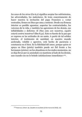 73
los unos de los otros (Ga 6,2) significa aceptar los sufrimientos,
las adversidades, los malestares. Se trata concretamente de
hacer nuestra la invitación del papa Francisco a «estar
centrados, firmes en Dios que ama y sostiene. Desde esa firmeza
interior es posible aguantar, soportar las contrariedades, los
vaivenes de la vida, y también las agresiones de los demás, sus
infidelidades y defectos: Si Dios esta con nosotros, ¿quién
estará contra nosotros? (Rm 8,31). Esto es fuente de la paz que
se expresa en las actitudes de un santo. A partir de tal solidez
interior, el testimonio de santidad, en nuestro mundo
acelerado, voluble y agresivo, está hecho de paciencia y
constancia en el bien. Es la fidelidad del amor, porque quien se
apoya en Dios (pistis) también puede ser fiel frente a los
hermanos (pistos), no los abandona en los malos momentos, no
se deja llevar por su ansiedad y se mantiene al lado de los demás,
aun cuando eso no le brinde satisfacciones inmediatas»126.
126 FRANCISCO, Exhort. Ap. Gaudete et exsultate (19 de marzo de 2018), 112.
 