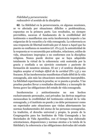 75
Fidelidad y perseverancia:
redescubrir el sentido de la disciplina
62. La fidelidad en la perseverancia, en algunas ocasiones,
se ve afectada por situaciones difíciles o problemáticas,
expuestas en la primera parte. Los resultados, no siempre
previsibles, socavan el fundamento de la credibilidad del
testimonio o manifiestan una seria incoherencia respecto a las
exigencias de la vocación a la vida consagrada. La coherencia es
una respuesta de libertad motivada por el Amor a Aquel que ha
puesto su confianza en nosotros (cf. 1Ts 5,2); la autenticidad de
la respuesta se ve oscurecida por actitudes, relaciones, estilos de
vida, situaciones impropias o no conformes con la disciplina
religiosa. Nunca puede decirse que se haya adquirido
totalmente la virtud de la coherencia: está sostenida por la
gracia y confiada a un ejercicio constante y paciente de
formación de nosotros mismos. El ser y el sentirse discípulos
implica aceptar el trabajo difícil de la caridad (lTs 1,3) y sus
fracasos. Si las incoherencias manifiestan el lado débil de la vida
consagrada, aún más las situaciones moralmente inaceptables.
La fidelidad experimenta la prueba; se ve puesta a prueba. Y las
pruebas pueden llevar a resultados discutibles y a incumplir de
forma grave las obligaciones del estado de vida consagrada.
Incoherencias y antitestimonios no son hechos
exclusivamente personales, casi privados: las derivas negativas
menoscaban la credibilidad del testimonio eclesial de la vida
consagrada, y el instituto no puede y no debe permanecer como
un espectador ante situaciones que violan abiertamente las
normas fundamentales del status de las personas consagradas.
La tradición, el derecho universal y propio, la praxis de la
Congregación para los Institutos de Vida Consagrada y las
Sociedades de Vida Apostólica, con el tiempo han elaborado
orientaciones, disposiciones y normas atentas a la tutela de la
fidelidad y la coherencia a las obligaciones derivadas del estado
 