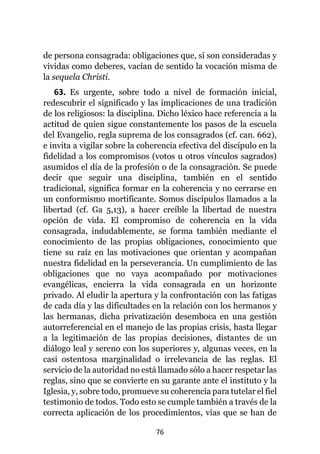 76
de persona consagrada: obligaciones que, si son consideradas y
vividas como deberes, vacían de sentido la vocación misma de
la sequela Christi.
63. Es urgente, sobre todo a nivel de formación inicial,
redescubrir el significado y las implicaciones de una tradición
de los religiosos: la disciplina. Dicho léxico hace referencia a la
actitud de quien sigue constantemente los pasos de la escuela
del Evangelio, regla suprema de los consagrados (cf. can. 662),
e invita a vigilar sobre la coherencia efectiva del discípulo en la
fidelidad a los compromisos (votos u otros vínculos sagrados)
asumidos el día de la profesión o de la consagración. Se puede
decir que seguir una disciplina, también en el sentido
tradicional, significa formar en la coherencia y no cerrarse en
un conformismo mortificante. Somos discípulos llamados a la
libertad (cf. Ga 5,13), a hacer creíble la libertad de nuestra
opción de vida. El compromiso de coherencia en la vida
consagrada, indudablemente, se forma también mediante el
conocimiento de las propias obligaciones, conocimiento que
tiene su raíz en las motivaciones que orientan y acompañan
nuestra fidelidad en la perseverancia. Un cumplimiento de las
obligaciones que no vaya acompañado por motivaciones
evangélicas, encierra la vida consagrada en un horizonte
privado. Al eludir la apertura y la confrontación con las fatigas
de cada día y las dificultades en la relación con los hermanos y
las hermanas, dicha privatización desemboca en una gestión
autorreferencial en el manejo de las propias crisis, hasta llegar
a la legitimación de las propias decisiones, distantes de un
diálogo leal y sereno con los superiores y, algunas veces, en la
casi ostentosa marginalidad o irrelevancia de las reglas. El
servicio de la autoridad no está llamado sólo a hacer respetar las
reglas, sino que se convierte en su garante ante el instituto y la
Iglesia, y, sobre todo, promueve su coherencia para tutelar el fiel
testimonio de todos. Todo esto se cumple también a través de la
correcta aplicación de los procedimientos, vías que se han de
 