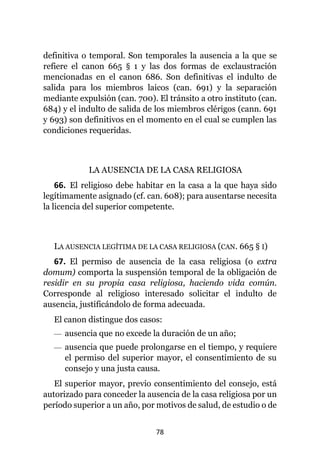78
definitiva o temporal. Son temporales la ausencia a la que se
refiere el canon 665 § 1 y las dos formas de exclaustración
mencionadas en el canon 686. Son definitivas el indulto de
salida para los miembros laicos (can. 691) y la separación
mediante expulsión (can. 700). El tránsito a otro instituto (can.
684) y el indulto de salida de los miembros clérigos (cann. 691
y 693) son definitivos en el momento en el cual se cumplen las
condiciones requeridas.
LA AUSENCIA DE LA CASA RELIGIOSA
66. El religioso debe habitar en la casa a la que haya sido
legítimamente asignado (cf. can. 608); para ausentarse necesita
la licencia del superior competente.
LA AUSENCIA LEGÍTIMA DE LA CASA RELIGIOSA (CAN. 665 § I)
67. El permiso de ausencia de la casa religiosa (o extra
domum) comporta la suspensión temporal de la obligación de
residir en su propia casa religiosa, haciendo vida común.
Corresponde al religioso interesado solicitar el indulto de
ausencia, justificándolo de forma adecuada.
El canon distingue dos casos:
— ausencia que no excede la duración de un año;
— ausencia que puede prolongarse en el tiempo, y requiere
el permiso del superior mayor, el consentimiento de su
consejo y una justa causa.
El superior mayor, previo consentimiento del consejo, está
autorizado para conceder la ausencia de la casa religiosa por un
período superior a un año, por motivos de salud, de estudio o de
 