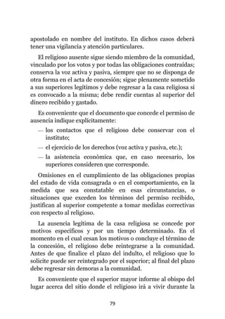 79
apostolado en nombre del instituto. En dichos casos deberá
tener una vigilancia y atención particulares.
El religioso ausente sigue siendo miembro de la comunidad,
vinculado por los votos y por todas las obligaciones contraídas;
conserva la voz activa y pasiva, siempre que no se disponga de
otra forma en el acta de concesión; sigue plenamente sometido
a sus superiores legítimos y debe regresar a la casa religiosa si
es convocado a la misma; debe rendir cuentas al superior del
dinero recibido y gastado.
Es conveniente que el documento que concede el permiso de
ausencia indique explícitamente:
— los contactos que el religioso debe conservar con el
instituto;
— el ejercicio de los derechos (voz activa y pasiva, etc.);
— la asistencia económica que, en caso necesario, los
superiores consideren que corresponde.
Omisiones en el cumplimiento de las obligaciones propias
del estado de vida consagrada o en el comportamiento, en la
medida que sea constatable en esas circunstancias, o
situaciones que exceden los términos del permiso recibido,
justifican al superior competente a tomar medidas correctivas
con respecto al religioso.
La ausencia legítima de la casa religiosa se concede por
motivos específicos y por un tiempo determinado. En el
momento en el cual cesan los motivos o concluye el término de
la concesión, el religioso debe reintegrarse a la comunidad.
Antes de que finalice el plazo del indulto, el religioso que lo
solicite puede ser reintegrado por el superior; al final del plazo
debe regresar sin demoras a la comunidad.
Es conveniente que el superior mayor informe al obispo del
lugar acerca del sitio donde el religioso irá a vivir durante la
 
