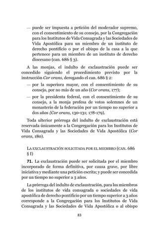 83
— puede ser impuesta a petición del moderador supremo,
con el consentimiento de su consejo, por la Congregación
para los Institutos de Vida Consagrada y las Sociedades de
Vida Apostólica para un miembro de un instituto de
derecho pontificio o por el obispo de la casa a la que
pertenece para un miembro de un instituto de derecho
diocesano (can. 686 § 3).
A las monjas, el indulto de exclaustración puede ser
concedido siguiendo el procedimiento previsto por la
instrucción Cor orans, derogando el can. 686 § 2:
— por la superiora mayor, con el consentimiento de su
consejo, por no más de un año (Cor orans, 177);
— por la presidenta federal, con el consentimiento de su
consejo, a la monja profesa de votos solemnes de un
monasterio de la federación por un tiempo no superior a
dos años {Cor orans, 130-131; 178-179).
Toda ulterior prórroga del indulto de exclaustración está
reservada únicamente a la Congregación para los Institutos de
Vida Consagrada y las Sociedades de Vida Apostólica (Cor
orans, 180).
LA EXCLAUSTRACIÓN SOLICITADA POR EL MIEMBRO (CAN. 686
§ I)
71. La exclaustración puede ser solicitada por el miembro
incorporado de forma definitiva, por causa grave, por libre
iniciativa y mediante una petición escrita; y puede ser concedida
por un tiempo no superior a 3 años.
La prórroga del indulto de exclaustración, para los miembros
de los institutos de vida consagrada o sociedades de vida
apostólica de derecho pontificio por un tiempo superior a 3 años
corresponde a la Congregación para los Institutos de Vida
Consagrada y las Sociedades de Vida Apostólica o al obispo
 