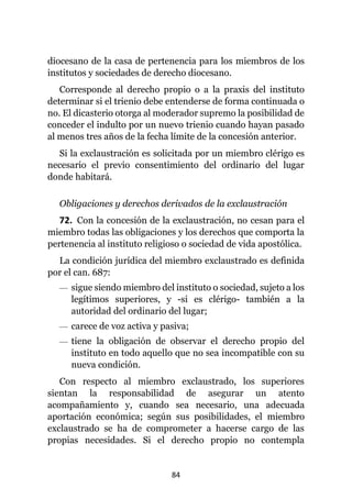 84
diocesano de la casa de pertenencia para los miembros de los
institutos y sociedades de derecho diocesano.
Corresponde al derecho propio o a la praxis del instituto
determinar si el trienio debe entenderse de forma continuada o
no. El dicasterio otorga al moderador supremo la posibilidad de
conceder el indulto por un nuevo trienio cuando hayan pasado
al menos tres años de la fecha límite de la concesión anterior.
Si la exclaustración es solicitada por un miembro clérigo es
necesario el previo consentimiento del ordinario del lugar
donde habitará.
Obligaciones y derechos derivados de la exclaustración
72. Con la concesión de la exclaustración, no cesan para el
miembro todas las obligaciones y los derechos que comporta la
pertenencia al instituto religioso o sociedad de vida apostólica.
La condición jurídica del miembro exclaustrado es definida
por el can. 687:
— sigue siendo miembro del instituto o sociedad, sujeto a los
legítimos superiores, y -si es clérigo- también a la
autoridad del ordinario del lugar;
— carece de voz activa y pasiva;
— tiene la obligación de observar el derecho propio del
instituto en todo aquello que no sea incompatible con su
nueva condición.
Con respecto al miembro exclaustrado, los superiores
sientan la responsabilidad de asegurar un atento
acompañamiento y, cuando sea necesario, una adecuada
aportación económica; según sus posibilidades, el miembro
exclaustrado se ha de comprometer a hacerse cargo de las
propias necesidades. Si el derecho propio no contempla
 
