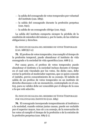 87
— la salida del consagrado de votos temporales por voluntad
del instituto (can. 689);
— la salida del consagrado durante la profesión perpetua
(can. 691);
— la salida de un consagrado clérigo (can. 693).
La salida del instituto comporta siempre la pérdida de la
condición de miembro del mismo y, por lo tanto, de las relativas
obligaciones y derechos.
EL INDULTO DE SALIDA DEL MIEMBRO DE VOTOS TEMPORALES
(CAN. 688 §§ I-2)
75. El profeso de votos temporales, tras cumplir el tiempo de
la profesión temporal, puede abandonar el instituto de vida
consagrada o la sociedad de vida apostólica (can. 688 § 1).
Por causa grave, el profeso de votos temporales puede
abandonar el instituto o la sociedad incluso durante el tiempo
en el cual está vinculado por los votos. En dicho caso, debe
enviar la petición al moderador supremo, que es quien concede
el indulto, previo consentimiento de su consejo. El indulto de
salida de un profeso de votos temporales en un instituto de
derecho diocesano o de un monasterio, contemplado en el can.
615, para su validez debe ser concedido por el obispo de la casa
a la que está adscrito.
EL INDULTO DE SALIDA DEL MIEMBRO DE VOTOS TEMPORALES
POR VOLUNTAD DEL INSTITUTO (CAN. 689)
76. El consagrado incorporado temporalmente al instituto o
a la sociedad, cuando existan justas causas, puede ser excluido
por el superior mayor, tras oír a su consejo, de la renovación de
los votos al cumplir el tiempo de la profesión o de la emisión de
la profesión perpetua (can. 689 § 1).
 