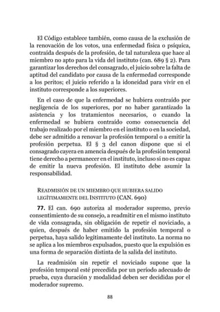 88
El Código establece también, como causa de la exclusión de
la renovación de los votos, una enfermedad física o psíquica,
contraída después de la profesión, de tal naturaleza que hace al
miembro no apto para la vida del instituto (can. 689 § 2). Para
garantizar los derechos del consagrado, el juicio sobre la falta de
aptitud del candidato por causa de la enfermedad corresponde
a los peritos; el juicio referido a la idoneidad para vivir en el
instituto corresponde a los superiores.
En el caso de que la enfermedad se hubiera contraído por
negligencia de los superiores, por no haber garantizado la
asistencia y los tratamientos necesarios, o cuando la
enfermedad se hubiera contraído como consecuencia del
trabajo realizado por el miembro en el instituto o en la sociedad,
debe ser admitido a renovar la profesión temporal o a emitir la
profesión perpetua. El § 3 del canon dispone que si el
consagrado cayera en amencia después de la profesión temporal
tiene derecho a permanecer en el instituto, incluso si no es capaz
de emitir la nueva profesión. El instituto debe asumir la
responsabilidad.
READMISIÓN DE UN MIEMBRO QUE HUBIERA SALIDO
LEGÍTIMAMENTE DEL INSTITUTO (CAN. 690)
77. El can. 690 autoriza al moderador supremo, previo
consentimiento de su consejo, a readmitir en el mismo instituto
de vida consagrada, sin obligación de repetir el noviciado, a
quien, después de haber emitido la profesión temporal o
perpetua, haya salido legítimamente del instituto. La norma no
se aplica a los miembros expulsados, puesto que la expulsión es
una forma de separación distinta de la salida del instituto.
La readmisión sin repetir el noviciado supone que la
profesión temporal esté precedida por un período adecuado de
prueba, cuya duración y modalidad deben ser decididas por el
moderador supremo.
 