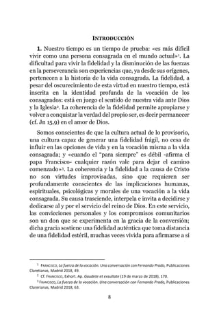 8
INTRODUCCIÓN
1. Nuestro tiempo es un tiempo de prueba: «es más difícil
vivir como una persona consagrada en el mundo actual»1. La
dificultad para vivir la fidelidad y la disminución de las fuerzas
en la perseverancia son experiencias que, ya desde sus orígenes,
pertenecen a la historia de la vida consagrada. La fidelidad, a
pesar del oscurecimiento de esta virtud en nuestro tiempo, está
inscrita en la identidad profunda de la vocación de los
consagrados: está en juego el sentido de nuestra vida ante Dios
y la Iglesia2. La coherencia de la fidelidad permite apropiarse y
volver a conquistar la verdad del propio ser, es decir permanecer
(cf. Jn 15,9) en el amor de Dios.
Somos conscientes de que la cultura actual de lo provisorio,
una cultura capaz de generar una fidelidad frágil, no cesa de
influir en las opciones de vida y en la vocación misma a la vida
consagrada; y «cuando el “para siempre” es débil -afirma el
papa Francisco- cualquier razón vale para dejar el camino
comenzado»3. La coherencia y la fidelidad a la causa de Cristo
no son virtudes improvisadas, sino que requieren ser
profundamente conscientes de las implicaciones humanas,
espirituales, psicológicas y morales de una vocación a la vida
consagrada. Su causa trasciende, interpela e invita a decidirse y
dedicarse al y por el servicio del reino de Dios. En este servicio,
las convicciones personales y los compromisos comunitarios
son un don que se experimenta en la gracia de la conversión;
dicha gracia sostiene una fidelidad auténtica que toma distancia
de una fidelidad estéril, muchas veces vivida para afirmarse a sí
1 FRANCISCO, La fuerza de la vocación. Una conversación con Fernando Prado, Publicaciones
Claretianas, Madrid 2018, 49.
2 Cf. FRANCISCO, Exhort. Ap. Gaudete et exsultate (19 de marzo de 2018), 170.
3 FRANCISCO, La fuerza de la vocación. Una conversación con Fernando Prado, Publicaciones
Clarerianas, Madrid 2018, 63.
 
