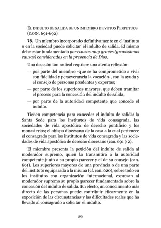 89
EL INDULTO DE SALIDA DE UN MIEMBRO DE VOTOS PERPETUOS
(CANN. 691-692)
78. Un miembro incorporado definitivamente en el instituto
o en la sociedad puede solicitar el indulto de salida. El mismo
debe estar fundamentado por causas muy graves (gravissimas
causas) consideradas en la presencia de Dios.
Una decisión tan radical requiere una atenta reflexión:
— por parte del miembro -que se ha comprometido a vivir
con fidelidad y perseverancia la vocación-, con la ayuda y
el consejo de personas prudentes y expertas;
— por parte de los superiores mayores, que deben tramitar
el proceso para la concesión del indulto de salida;
— por parte de la autoridad competente que concede el
indulto.
Tienen competencia para conceder el indulto de salida: la
Santa Sede para los institutos de vida consagrada, las
sociedades de vida apostólica de derecho pontificio y los
monasterios; el obispo diocesano de la casa a la cual pertenece
el consagrado para los institutos de vida consagrada y las socie-
dades de vida apostólica de derecho diocesano (can. 691 § 2).
El miembro presenta la petición del indulto de salida al
moderador supremo, quien la transmitirá a la autoridad
competente junto a su propio parecer y el de su consejo (can.
691). Los superiores mayores de una provincia o de una parte
del instituto equiparada a la misma (cf. can. 620), sobre todo en
los institutos con organización internacional, expresan al
moderador supremo su propio parecer fundamentado sobre la
concesión del indulto de salida. En efecto, un conocimiento más
directo de las personas puede contribuir eficazmente en la
exposición de las circunstancias y las dificultades reales que ha
llevado al consagrado a solicitar el indulto.
 
