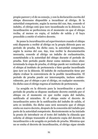 91
propio parecer y el de su consejo, y con la declaración escrita del
obispo diocesano disponible a incardinar al clérigo. Si la
autoridad competente, según la norma del can. 691, concede el
indulto, el clérigo está ipso ture incardinado en la diócesis. La
incardinación se perfecciona en el momento en que el obispo
reciba, al menos en copia, el indulto de salida y él haya
procedido a emitir el relativo decreto.
Se posee la incardinación ad experimentum cuando el obispo
está dispuesto a recibir al clérigo en la propia diócesis para un
período de prueba. En dicho caso, la autoridad competente,
según la norma del can. 691, tras recibir la documentación
necesaria, concede al clérigo un indulto de exclaustración,
sometiéndolo a la autoridad del obispo durante el período de
prueba. Este período puede durar como máximo cinco años:
terminada la etapa de prueba, el clérigo puede ser restituido por
el obispo al instituto de pertenencia o bien quedar incardinado
ipso iure en la diócesis. El indulto de exclaustración tiene por
objeto evaluar la conveniencia de la posible incardinación. El
período de prueba puede ser interrumpido, incluso unilate-
ralmente, por el obispo o por el clérigo, en cualquier momento.
En dicho caso el clérigo regresa al instituto de pertenencia.
La acogida en la diócesis para la incardinación o para el
período de prueba se dispone mediante decreto emitido por el
obispo en el momento en que recibe copia del indulto,
notificado al miembro. Si el obispo emite el decreto de
incardinación antes de la notificación del indulto de salida, el
acto es inválido. En dicho caso será necesario que el obispo
emita un nuevo decreto, después de la concesión del indulto por
parte de la autoridad competente. Recientemente se ha iniciado
la praxis de introducir en el texto del indulto la cláusula que
solicita al obispo transmitir al dicasterio copia del decreto de
incardinación o de acogida en período de prueba. Mientras que
no se emita el decreto de incardinación, el clérigo sigue siendo
 