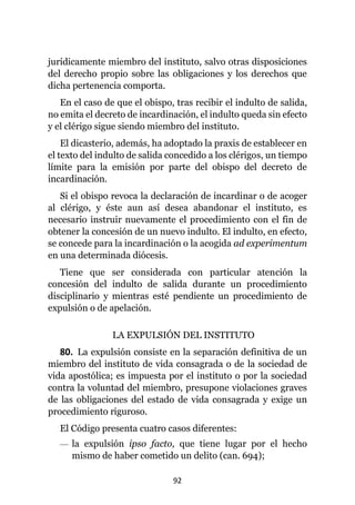 92
jurídicamente miembro del instituto, salvo otras disposiciones
del derecho propio sobre las obligaciones y los derechos que
dicha pertenencia comporta.
En el caso de que el obispo, tras recibir el indulto de salida,
no emita el decreto de incardinación, el indulto queda sin efecto
y el clérigo sigue siendo miembro del instituto.
El dicasterio, además, ha adoptado la praxis de establecer en
el texto del indulto de salida concedido a los clérigos, un tiempo
límite para la emisión por parte del obispo del decreto de
incardinación.
Si el obispo revoca la declaración de incardinar o de acoger
al clérigo, y éste aun así desea abandonar el instituto, es
necesario instruir nuevamente el procedimiento con el fin de
obtener la concesión de un nuevo indulto. El indulto, en efecto,
se concede para la incardinación o la acogida ad experimentum
en una determinada diócesis.
Tiene que ser considerada con particular atención la
concesión del indulto de salida durante un procedimiento
disciplinario y mientras esté pendiente un procedimiento de
expulsión o de apelación.
LA EXPULSIÓN DEL INSTITUTO
80. La expulsión consiste en la separación definitiva de un
miembro del instituto de vida consagrada o de la sociedad de
vida apostólica; es impuesta por el instituto o por la sociedad
contra la voluntad del miembro, presupone violaciones graves
de las obligaciones del estado de vida consagrada y exige un
procedimiento riguroso.
El Código presenta cuatro casos diferentes:
— la expulsión ipso facto, que tiene lugar por el hecho
mismo de haber cometido un delito (can. 694);
 