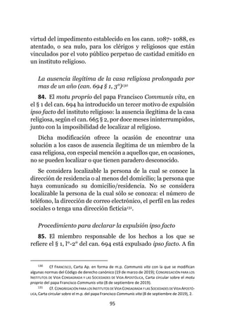95
virtud del impedimento establecido en los cann. 1087- 1088, es
atentado, o sea nulo, para los clérigos y religiosos que están
vinculados por el voto público perpetuo de castidad emitido en
un instituto religioso.
La ausencia ilegítima de la casa religiosa prolongada por
mas de un año (can. 694 § 1, 3°)130
84. El motu proprio del papa Francisco Communis vita, en
el § 1 del can. 694 ha introducido un tercer motivo de expulsión
ipso facto del instituto religioso: la ausencia ilegítima de la casa
religiosa, según el can. 665 § 2, por doce meses ininterrumpidos,
junto con la imposibilidad de localizar al religioso.
Dicha modificación ofrece la ocasión de encontrar una
solución a los casos de ausencia ilegítima de un miembro de la
casa religiosa, con especial mención a aquellos que, en ocasiones,
no se pueden localizar o que tienen paradero desconocido.
Se considera localizable la persona de la cual se conoce la
dirección de residencia o al menos del domicilio; la persona que
haya comunicado su domicilio/residencia. No se considera
localizable la persona de la cual sólo se conozca: el número de
teléfono, la dirección de correo electrónico, el perfil en las redes
sociales o tenga una dirección ficticia131.
Procedimiento para declarar la expulsión ipso facto
85. El miembro responsable de los hechos a los que se
refiere el § 1, l°-2° del can. 694 está expulsado ipso facto. A fin
130 Cf FRANCISCO, Carta Ap. en forma de m.p. Communis vita con la que se modifican
algunas normas del Código de derecho canónico (19 de marzo de 2019); CONGREGACIÓN PARA LOS
INSTITUTOS DE VIDA CONSAGRADA Y LAS SOCIEDADES DE VIDA APOSTÓLICA, Carta circular sobre el motu
proprio del papa Francisco Communis vita (8 de septiembre de 2019).
131 Cf. CONGREGACIÓN PARA LOS INSTITUTOS DE VIDACONSAGRADA YLAS SOCIEDADES DEVIDAAPOSTÓ-
LICA, Carta circular sobre el m.p. del papa Francisco Communis vita (8 de septiembre de 2019), 2.
 