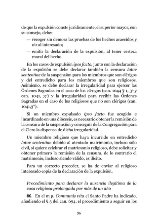 96
de que la expulsión conste jurídicamente, el superior mayor, con
su consejo, debe:
— recoger sin demora las pruebas de los hechos acaecidos y
oír al interesado;
— emitir la declaración de la expulsión, al tener certeza
moral del hecho.
En los casos de expulsión ipso facto, junto con la declaración
de la expulsión se debe declarar también la censura latae
sententiae de la suspensión para los miembros que son clérigos
y del entredicho para los miembros que son religiosos.
Asimismo, se debe declarar la irregularidad para ejercer las
Órdenes Sagradas en el caso de los clérigos (can. 1044 § 1, 3o y
can. 1041, 3o) y la irregularidad para recibir las Órdenes
Sagradas en el caso de los religiosos que no son clérigos (can.
1041,3°).
Si un miembro expulsado ipso facto fue acogido e
incardinado en una diócesis, es necesario obtener la remisión de
la censura de la suspensión y conseguir de la Congregación para
el Clero la dispensa de dicha irregularidad.
Un miembro religioso que haya incurrido en entredicho
latae sententiae debido al atentado matrimonio, incluso sólo
civil, si quiere celebrar el matrimonio religioso, debe solicitar y
obtener primero la remisión de la censura, de lo contrario el
matrimonio, incluso siendo válido, es ilícito.
Para un correcto proceder, se ha de enviar al religioso
interesado copia de la declaración de la expulsión.
Procedimiento para declarar la ausencia ilegítima de la
casa religiosa prolongada por más de un año
86. En el m.p. Communis vita el Santo Padre ha indicado,
añadiendo el § 3 del can. 694, el procedimiento a seguir en los
 