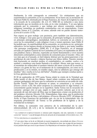 M E N S A J E P A R A E L A Ñ O D E L A V I D A C O N S A G R A D A |
4
finalmente, la vida consagrada es comunión7
. Un cristianismo que no
experimenta la comunión ya no es cristianismo. Si no fuera así, la invitación de
San Juan Pablo II, retomada por el Papa Francisco, de «hacer de la Iglesia la casa
y la escuela de la comunión» (II, n.3; Cf. NMI 43) se reduciría a una mera
exhortación que no incidiría en la vida, en la vida verdadera. Y en una Iglesia
animada por la comunión y que trabaja por ofrecer comunión, nosotros
religiosos carmelitas no podemos contentarnos con ser espectadores. Como
escribía Teresa al P. Gracián, «el amor, adonde está no puede dormir tanto»
(Carta del 4 octubre 1579).
Nos espera un gran trabajo: con paciencia, pero también con determinación,
vivir, trabajar y orar para que la comunión, de principio teológico, se convierta
en principio antropológico, mentalidad, habitus; se convierta en un criterio a
cuya luz la comunidad y cada religioso vivan y tomen opciones. Juan Pablo II
ha pedido que «la espiritualidad de la comunión» se convierta en un «principio
educativo» en los lugares donde se forman todos los fieles y, por tanto, también
«las personas consagradas» (NMI 43). Y el Papa Francisco, en el mensaje
enviado al Capítulo General de los Carmelitas (O.Carm.) en septiembre de 2013,
con palabras claras y directas, expresaba un fuerte llamamiento a vivir nuestra
dimensión contemplativa como simiente de comunión para el mundo: «Hoy, tal
vez más que en el pasado, es fácil dejarse distraer por las preocupaciones y los
problemas de este mundo y dejarse fascinar por falsos ídolos. Nuestro mundo
está fracturado en muchos modos; el contemplativo, en cambio, vuelve a la
unidad y constituye una fuerte llamada a la unidad. Ahora, más que nunca, es
el momento de redescubrir el sendero interior del amor a través de la oración y
ofrecer a la gente de hoy en el testimonio de la contemplación, así como en la
predicación y en la misión, no inútiles atajos, sino la sabiduría que emerge del
meditar “día y noche en la Ley del Señor”, Palabra que siempre conduce junto a
la Cruz gloriosa de Cristo».
El 22 de septiembre de 1572 santa Teresa relató la visión de la Trinidad que
había tenido el día de San Mateo. Aquel relato contiene una indicación de
carácter pedagógico útil para que la comunión se convierta en un estilo de vida.
Escribe Teresa: «Estas tres personas se aman, se comunican y se conocen»
(Favores celestes n.33). Sin amor recíproco la comunicación es algo formal y el
conocimiento queda siempre en la superficie. Santa Teresa nos lo recuerda sin
cansarse: «porque creo yo que, según es malo nuestro natural, que si no es
naciendo de raíz del amor de Dios, que no llegaremos a tener con perfección el
del prójimo» (Quintas Moradas 3,9); «Entendamos, hijas mías, que la perfección
verdadera es amor de Dios y del prójimo» (Primeras Moradas 2,17)8
. Al obispo de
Ávila, el Papa Francisco ha recordado que «la vía de la fraternidad» fue «la
respuesta providencial» de Teresa «a los problemas de la Iglesia y de la
sociedad de su tiempo».
Por último, la comunión «nos preserva de la enfermedad de la auto-
referencialidad» (II, n.3) y de la «tentación de una espiritualidad oculta e
6
«La realidad de la Iglesia-Comunión es entonces parte integrante, más aún, representa el contenido
central del “misterio” o sea del designio divino de salvación de la humanidad» (Christi fideles laici, 19).
7
Cf. La vida fraterna en comunidad, n.10.
8
«Y este amor, hijas, no ha de ser fabricado en nuestra imaginación, sino probado por obras» (Terceras
Moradas 1,7); «porque es tan grande el [amor] que Su Majestad nos tiene, que en pago del que tenemos a
el [sic] prójimo hará que crezca el que tenemos a Su Majestad por mil maneras» (Quintas Moradas 3,8).
 