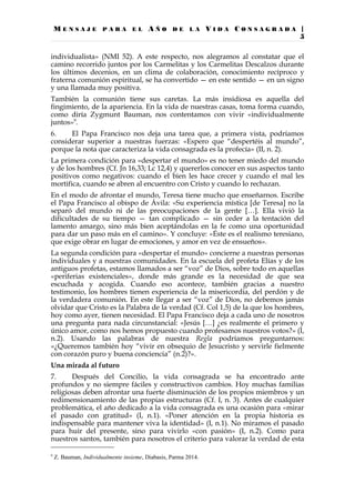 M E N S A J E P A R A E L A Ñ O D E L A V I D A C O N S A G R A D A |
5
individualista» (NMI 52). A este respecto, nos alegramos al constatar que el
camino recorrido juntos por los Carmelitas y los Carmelitas Descalzos durante
los últimos decenios, en un clima de colaboración, conocimiento recíproco y
fraterna comunión espiritual, se ha convertido — en este sentido — en un signo
y una llamada muy positiva.
También la comunión tiene sus caretas. La más insidiosa es aquella del
fingimiento, de la apariencia. En la vida de nuestras casas, toma forma cuando,
como diría Zygmunt Bauman, nos contentamos con vivir «individualmente
juntos»9
.
6. El Papa Francisco nos deja una tarea que, a primera vista, podríamos
considerar superior a nuestras fuerzas: «Espero que “despertéis al mundo”,
porque la nota que caracteriza la vida consagrada es la profecía» (II, n. 2).
La primera condición para «despertar el mundo» es no tener miedo del mundo
y de los hombres (Cf. Jn 16,33; Lc 12,4) y quererlos conocer en sus aspectos tanto
positivos como negativos: cuando el bien les hace crecer y cuando el mal les
mortifica, cuando se abren al encuentro con Cristo y cuando lo rechazan.
En el modo de afrontar el mundo, Teresa tiene mucho que enseñarnos. Escribe
el Papa Francisco al obispo de Ávila: «Su experiencia mística [de Teresa] no la
separó del mundo ni de las preocupaciones de la gente […]. Ella vivió la
dificultades de su tiempo — tan complicado — sin ceder a la tentación del
lamento amargo, sino más bien aceptándolas en la fe como una oportunidad
para dar un paso más en el camino». Y concluye: «Éste es el realismo teresiano,
que exige obrar en lugar de emociones, y amor en vez de ensueños».
La segunda condición para «despertar el mundo» concierne a nuestras personas
individuales y a nuestras comunidades. En la escuela del profeta Elías y de los
antiguos profetas, estamos llamados a ser “voz” de Dios, sobre todo en aquellas
«periferias existenciales», donde más grande es la necesidad de que sea
escuchada y acogida. Cuando eso acontece, también gracias a nuestro
testimonio, los hombres tienen experiencia de la misericordia, del perdón y de
la verdadera comunión. En este llegar a ser “voz” de Dios, no debemos jamás
olvidar que Cristo es la Palabra de la verdad (Cf. Col 1,5) de la que los hombres,
hoy como ayer, tienen necesidad. El Papa Francisco deja a cada uno de nosotros
una pregunta para nada circunstancial: «Jesús […] ¿es realmente el primero y
único amor, como nos hemos propuesto cuando profesamos nuestros votos?» (I,
n.2). Usando las palabras de nuestra Regla podríamos preguntarnos:
«¿Queremos también hoy “vivir en obsequio de Jesucristo y servirle fielmente
con corazón puro y buena conciencia” (n.2)?».
Una mirada al futuro
7. Después del Concilio, la vida consagrada se ha encontrado ante
profundos y no siempre fáciles y constructivos cambios. Hoy muchas familias
religiosas deben afrontar una fuerte disminución de los propios miembros y un
redimensionamiento de las propias estructuras (Cf. I, n. 3). Antes de cualquier
problemática, el año dedicado a la vida consagrada es una ocasión para «mirar
el pasado con gratitud» (I, n.1). «Poner atención en la propia historia es
indispensable para mantener viva la identidad» (I, n.1). No miramos el pasado
para huir del presente, sino para vivirlo «con pasión» (I, n.2). Como para
nuestros santos, también para nosotros el criterio para valorar la verdad de esta
9
Z. Bauman, Individualmente insieme, Diabasis, Parma 2014.
 