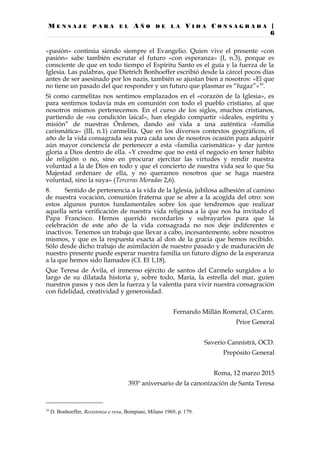 M E N S A J E P A R A E L A Ñ O D E L A V I D A C O N S A G R A D A |
6
«pasión» continúa siendo siempre el Evangelio. Quien vive el presente «con
pasión» sabe también escrutar el futuro «con esperanza» (I, n.3), porque es
consciente de que en todo tiempo el Espíritu Santo es el guía y la fuerza de la
Iglesia. Las palabras, que Dietrich Bonhoeffer escribió desde la cárcel pocos días
antes de ser asesinado por los nazis, también se ajustan bien a nosotros: «El que
no tiene un pasado del que responder y un futuro que plasmar es “fugaz”»10
.
Si como carmelitas nos sentimos emplazados en el «corazón de la Iglesia», es
para sentirnos todavía más en comunión con todo el pueblo cristiano, al que
nosotros mismos pertenecemos. En el curso de los siglos, muchos cristianos,
partiendo de «su condición laical», han elegido compartir «ideales, espíritu y
misión” de nuestras Órdenes, dando así vida a una auténtica «familia
carismática» (III, n.1) carmelita. Que en los diversos contextos geográficos, el
año de la vida consagrada sea para cada uno de nosotros ocasión para adquirir
aún mayor conciencia de pertenecer a esta «familia carismática» y dar juntos
gloria a Dios dentro de ella. «Y creedme que no está el negocio en tener hábito
de religión o no, sino en procurar ejercitar las virtudes y rendir nuestra
voluntad a la de Dios en todo y que el concierto de nuestra vida sea lo que Su
Majestad ordenare de ella, y no queramos nosotros que se haga nuestra
voluntad, sino la suya» (Terceras Moradas 2,6).
8. Sentido de pertenencia a la vida de la Iglesia, jubilosa adhesión al camino
de nuestra vocación, comunión fraterna que se abre a la acogida del otro: son
estos algunos puntos fundamentales sobre los que tendremos que realizar
aquella seria verificación de nuestra vida religiosa a la que nos ha invitado el
Papa Francisco. Hemos querido recordarlos y subrayarlos para que la
celebración de este año de la vida consagrada no nos deje indiferentes e
inactivos. Tenemos un trabajo que llevar a cabo, incesantemente, sobre nosotros
mismos, y que es la respuesta exacta al don de la gracia que hemos recibido.
Sólo desde dicho trabajo de asimilación de nuestro pasado y de maduración de
nuestro presente puede esperar nuestra familia un futuro digno de la esperanza
a la que hemos sido llamados (Cf. Ef 1,18).
Que Teresa de Ávila, el inmenso ejército de santos del Carmelo surgidos a lo
largo de su dilatada historia y, sobre todo, María, la estrella del mar, guíen
nuestros pasos y nos den la fuerza y la valentía para vivir nuestra consagración
con fidelidad, creatividad y generosidad.
Fernando Millán Romeral, O.Carm.
Prior General
Saverio Cannistrà, OCD.
Prepósito General
Roma, 12 marzo 2015
393º aniversario de la canonización de Santa Teresa
10
D. Bonhoeffer, Resistenza e resa, Bompiani, Milano 1969, p. 179.
 