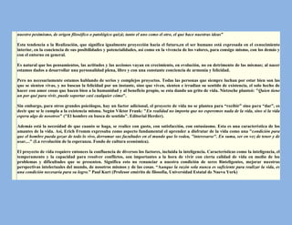 nuestro pesimismo, de origen filosófico o patológico quizá; tanto el uno como el otro, el que hace nuestras ideas”

Esta tendencia a la Realización, que significa igualmente proyección hacia el futuro,en el ser humano está expresada en el conocimiento
interior, en la conciencia de sus posibilidades y potencialidades, así como en la vivencia de los valores, para consigo mismo, con los demás y
con el entorno en general.

Es natural que los pensamientos, las actitudes y las acciones vayan en crecimiento, en evolución, no en detrimento de las mismas; al nacer
estamos dados a desarrollar una personalidad plena, libre y con una constante conciencia de armonía y felicidad.

Pero no necesariamente estamos hablando de serios y complejos proyectos. Todas las personas que siempre luchan por estar bien son las
que se sienten vivas, y no buscan la felicidad por un instante, sino que viven, sienten e irradian su sentido de existencia, el solo hecho de
hacer con amor cosas que hacen bien a la humanidad y al beneficio propio, se esta dando un grito de vida. Nietzsche planteó: "Quien tiene
un por qué para vivir, puede soportar casi cualquier cómo".

Sin embargo, para otros grandes psicólogos, hay un factor adicional, el proyecto de vida no se plantea para “recibir” sino para “dar”, es
decir que se le cumpla a la existencia misma. Según Viktor Frank: "En realidad no importa que no esperemos nada de la vida, sino si la vida
espera algo de nosotros" ("El hombre en busca de sentido". Editorial Herder).

Además está la necesidad de que cuanto se haga, se realice con gusto, con satisfacción, con entusiasmo. Esta es una característica de los
amantes de la vida. Así, Erich Fromm expresaba como aspecto fundamental el aprender a disfrutar de la vida como una "condición para
que el hombre pueda gozar de todo lo vivo, derramar sus facultades en el mundo que lo rodea, "interesarse". En suma, ser en vez de tener y de
usar...." (La revolución de la esperanza. Fondo de cultura económica).

El proyecto de vida requiere entonces la confluencia de diversos los factores, incluida la inteligencia. Características como la inteligencia, el
temperamento y la capacidad para resolver conflictos, son importantes a la hora de vivir con cierta calidad de vida en medio de los
problemas y dificultades que se presenten. Significa esto no renunciar a nuestra condición de seres 8inteligentes, mejorar nuestras
perspectivas intelectuales del mundo, de nosotros mismos y de las cosas. “Aunque la razón sola nunca es suficiente para realizar la vida, es
una condición necesaria para su logro.” Paul Kurt (Profesor emérito de filosofía, Universidad Estatal de Nueva York)
 