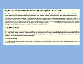 Papel de la Familia en la adecuada concepción de la Vida
Pero si bien es cierto, se nace con unas potencialidades, estas requieren el adecuado apoyo del medio y básicamente de la familia. En esta
última, son los padres quienes juegan un papel central y de ellos, la mamá incide de manera definitiva en el desarrollo del ser humano.

Los valores son fortalecidos, debilitados o tergiversados en la relación con los padres o quienes juegan ese papel. “El amor de la madre a la
vida es tan contagioso como su ansiedad” (Fromm). La madre es la primera persona que siente, hace sentir y DA vida, por eso es el
principal ser sobre la tierra que puede enseñar como vivir, pero si lo hace de forma inadecuada o posponiendo los momentos de felicidad
como, seré feliz cuando nazca, cuando valla al colegio, cuando se gradué, cuando…………….se va a pasar el tiempo, sin vivir los instantes
de alegría de todos los días de los seres a quien les dio la oportunidad de vivir.


Cuidar la Vida
Otro aspecto importante estriba en cuidar la vida que se ha recibido en gratuidad. El descuido propio de la salud física y mental, llegando
así a maltratar la vida de una u otra forma y entonces es una manera de atentar contra uno mismo. En las últimas décadas se ha falsificado
la idea de cuidar la vida cuando se establecen como parámetrosprincipales los estéticos y se descuidan los requerimientos de una sana
disciplina, que excluya todo tipo de prácticas extremas.

Vivir Amando la Vida

La adecuada comprensión de lo que implica la vida permite darle a ésta el sentido que requiere y por ende la calidad, y ambos factores nos
llevan a la felicidad.
 