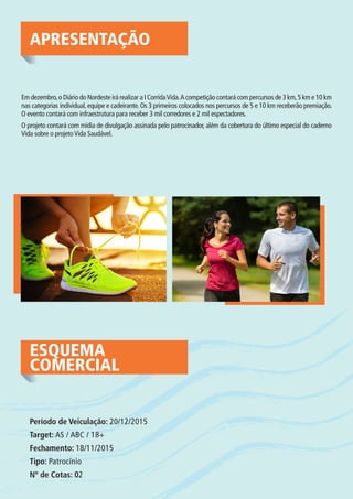 APRESENTAÇÃO
Em dezembro,o Diário do Nordeste irá realizar a I CorridaVida.A competição contará com percursos de 3 km,5 km e 10 km
nas categorias individual, equipe e cadeirante. Os 3 primeiros colocados nos percursos de 5 e 10 km receberão premiação.
O evento contará com infraestrutura para receber 3 mil corredores e 2 mil espectadores.
O projeto contará com mídia de divulgação assinada pelo patrocinador, além da cobertura do último especial do caderno
Vida sobre o projetoVida Saudável.
ESQUEMA
COMERCIAL
Período de Veiculação: 20/12/2015
Target: AS / ABC / 18+
Fechamento: 18/11/2015
Tipo: Patrocínio
Nº de Cotas: 02
 