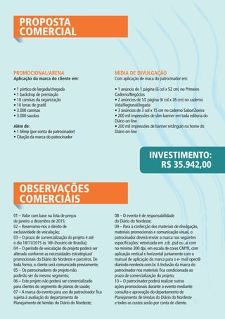 PROPOSTA
COMERCIAL
PROMOCIONAL/ARENA
Aplicação da marca do cliente em:
• 1 pórtico de largada/chegada
• 1 backdrop de premiação
• 10 camisas da organização
• 10 lonas de gradil
• 3.000 camisas
• 3.000 sacolas
Além de:
• 1 blimp (por conta do patrocinador)
• Citação da marca do patrocinador
MÍDIA DE DIVULGAÇÃO
Com aplicação de maca do patrocinador em:
• 1 anúncio de 1 página (6 col x 52 cm) no Primeiro
Caderno/Negócios
• 2 anúncios de 1⁄2 página (6 col x 26 cm) no caderno
Vida/Regional/Jogada
• 3 anúncios de 3 col x 15 cm no caderno Sabor/Zoeira
• 200 mil impressões de slim banner em toda editoria do
Diário on-line
• 200 mil impressões de banner retângulo na home do
Diário on-line
INVESTIMENTO:
R$ 35.942,00
OBSERVAÇÕES
COMERCIAIS
01 –Valor com base na lista de preços
de janeiro a dezembro de 2015;
02 – Reservamo-nos o direito de
exclusividade de veiculação;
03 – O prazo de comercialização do projeto é até
o dia 18/11/2015 às 16h (horário de Brasília);
04 – O período de veiculação do projeto poderá ser
alterado conforme as necessidades estratégicas/
promocionais do Diário do Nordeste e parceiros. De
toda forma, o cliente será comunicado previamente;
05 – Os patrocinadores do projeto não
poderão ser do mesmo segmento;
06 – Este projeto não poderá ser comercializado
para clientes do segmento de planos de saúde;
07 –A marca do evento para uso do patrocinador fica
sujeita à avaliação do departamento de
Planejamento deVendas do Diário do Nordeste;
08 – O evento é de responsabilidade
do Diário do Nordeste;
09 – Para a confecção dos materiais de divulgação,
materiais promocionais e comunicação visual, o
patrocinador deverá enviar a marca nas seguintes
especificações: vetorizada em .cdr, .psd ou .ai com
no mínimo 300 dpi, em escala de cores CMYK, com
aplicação vertical e horizontal juntamente com o
manual de aplicação da marca para o e- mail opec@
diariodo-nordeste.com.br.A Inclusão da marca do
patrocinador nos materiais fica condicionada ao
prazo de comercialização do projeto;
10 – O patrocinador poderá realizar outras
ações promocionais durante o evento mediante
consulta e aprovação do departamento de
Planejamento deVendas do Diário do Nordeste
e todos os custos serão por conta do cliente.
 