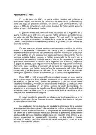 PERÍODO 1943 - 1995

        El 14 de junio de 1943, un golpe militar desalojó del gobierno al
presidente Castillo, con lo cual se puso fin a la restauración conservadora y
abrió una etapa de profundos cambios. Un coronel, Juan Domingo Perón, y un
grupo, el GOU, se convirtieron en el núcleo directivo del heterogéneo gobierno
militar, y fueron definiendo su rumbo.

       El gobierno militar era partidario de la neutralidad de la Argentina en la
guerra mundial, pero entre sus integrantes había conocidos simpatizantes de
las potencias del Eje (Alemania, Italia, Japón). Por esta razón, la oposición
radical, socialista y comunista, partidaria de la causa de los aliados (Estados
Unidos, Unión Soviética, Gran Bretaña), identificó al gobierno con las fuerzas del
fascismo europeo.

        En ese momento, el país estaba experimentando cambios de distinto
orden. La experiencia conservadora del fraude y de la proscripción y el
debilitamiento del radicalismo -la fuerza hasta entonces mayoritaria- produjeron
un vacío político en una sociedad que estaba cambiando rápidamente. Nuevos
sectores sociales habían surgido y habían prosperado de la mano de la
industrialización orientada hacia el mercado interno. La depresión y la guerra,
que habían transformado la relación de la Argentina con el mundo, ampliaron
el papel del Estado, que adquirió nuevas funciones de regulación económica.
Asimismo, estos cambios erosionaron el conjunto de creencias acerca del
destino nacional, que habían acompañado la experiencia del orden liberal
conservador y de los gobiernos radicales. En su lugar crecieron expresiones
ideológicas y políticas hostiles al liberalismo y a la democracia representativa.

       Entre 1943 y 1946, el coronel Perón consiguió ocupar el lugar central
de la política argentina. Esta posición, sustentada por su predicamento dentro
del Ejército -y, por lo tanto, dentro del gobierno-, y por su acción como
secretario de Trabajo y Previsión, no estuvo exenta de riesgos y amenazas. Pero
sus opositores, nucleados en un frente político -la Unión Democrática-, no
advirtieron la importancia del desafío que Perón implicaba. El triunfo de Perón
en las elecciones de 1946 puso fin al dominio de la política tradicional e inició
una profunda transformación del país.

      El nuevo presidente, sostenido por el apoyo de los trabajadores y el no
menos significativo de las Fuerzas Armadas, condujo los destinos del país
durante casi una década.

        La ampliación de los derechos de ciudadanía al conjunto de la sociedad
argentina (incluidas las mujeres) y la participación política activa de las masas
obreras - hasta entonces excluidas o marginadas del sistema político- fueron
los pilares de la democracia de masas que proyectó el peronismo. Este proceso
acompañado por una modalidad plebiscitaria de relación entre el líder y las
masas, encontraba su consagración simbólica en los actos y rituales
oficiales. El estado peronista asumió un papel protagónico como un actor
político con objetivos propios.

                                        1
 