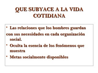 QUE SUBYACE A LA VIDA
         COTIDIANA

• Las relaciones que los hombres guardan
con sus necesidades en cada organización
  social.
• Oculta la esencia de los fenómenos que
  muestra
• Metas socialmente disponibles
 
