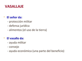 VASALLAJE
 El señor da:
- protección militar
- defensa jurídica
- alimentos (el uso de la tierra)
 El vasallo da:
- ayuda militar
- consejo
- ayuda económica (una parte del beneficio)
 