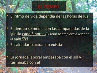 EL TIEMPO
 El ritmo de vida dependía de las horas de luz
 El tiempo se medía con las campanadas de la
iglesia cada 3 horas (El reloj se empieza a usar en
el siglo XIV)
 El calendario actual no existía
 La jornada laboral empezaba con el sol y
terminaba con él
 