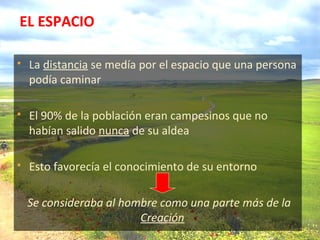 EL ESPACIO
 La distancia se medía por el espacio que una persona
podía caminar
 El 90% de la población eran campesinos que no
habían salido nunca de su aldea
 Esto favorecía el conocimiento de su entorno
Se consideraba al hombre como una parte más de la
Creación
 
