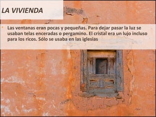 LA VIVIENDA
 Las ventanas eran pocas y pequeñas. Para dejar pasar la luz se
usaban telas enceradas o pergamino. El cristal era un lujo incluso
para los ricos. Sólo se usaba en las iglesias
 
