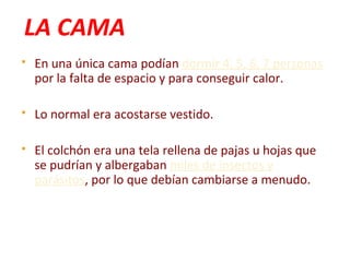 LA CAMA
 En una única cama podían dormir 4, 5, 6, 7 personas
por la falta de espacio y para conseguir calor.
 Lo normal era acostarse vestido.
 El colchón era una tela rellena de pajas u hojas que
se pudrían y albergaban miles de insectos y
parásitos, por lo que debían cambiarse a menudo.
 