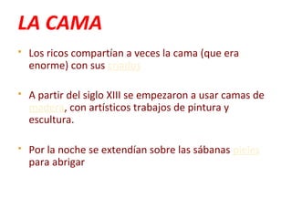 LA CAMA
 Los ricos compartían a veces la cama (que era
enorme) con sus criados
 A partir del siglo XIII se empezaron a usar camas de
madera, con artísticos trabajos de pintura y
escultura.
 Por la noche se extendían sobre las sábanas pieles
para abrigar
 