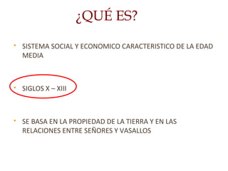  SISTEMA SOCIAL Y ECONOMICO CARACTERISTICO DE LA EDAD
MEDIA
 SIGLOS X – XIII
 SE BASA EN LA PROPIEDAD DE LA TIERRA Y EN LAS
RELACIONES ENTRE SEÑORES Y VASALLOS
¿QUÉ ES?
 