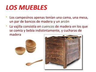 LOS MUEBLES
 Los campesinos apenas tenían una cama, una mesa,
un par de bancos de madera y un arcón
 La vajilla consistía en cuencos de madera en los que
se comía y bebía indistintamente, y cucharas de
madera
 