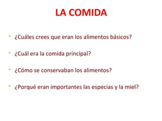 LA COMIDA
 ¿Cuáles crees que eran los alimentos básicos?
 ¿Cuál era la comida principal?
 ¿Cómo se conservaban los alimentos?
 ¿Porqué eran importantes las especias y la miel?
 