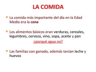  La comida más importante del día en la Edad
Media era la cena
 Los alimentos básicos eran verduras, cereales,
legumbres, cerveza, vino, sopa, aceite y pan
¿porqué agua no?
 Las familias con ganado, además tenían leche y
huevos
LA COMIDA
 
