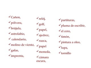 Cañon,
pólvora,
brújula,
astrolabio,
 calendario,
molino de viento,
gafas,
imprenta,
relój,
golf,
papel,
ajedrez,
rueca,
papel
moneda,
cámara
oscura,
partituras,
pluma de escribir,
el cero,
timón,
pintura a oleo,
lupa,
tornillo
 