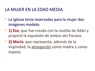 LA MUJER EN LA EDAD MEDIA
 La Iglesia tenía reservadas para la mujer dos
imágenes modelo:
 1) Eva, que fue creada con la costilla de Adán y
propició la expulsión de ambos del Paraíso.
 2) María, que representa, además de la
virginidad, la abnegación como madre y como
esposa.
 