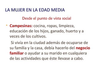 LA MUJER EN LA EDAD MEDIA
 Campesinas: cocina, ropas, limpieza,
educación de los hijos, ganado, huerto y a
veces de los cultivos.
Si vivía en la ciudad además de ocuparse de
su familia y la casa, debía hacerlo del negocio
familiar o ayudar a su marido en cualquiera
de las actividades que éste llevase a cabo.
Desde el punto de vista social
 