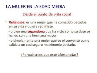 LA MUJER EN LA EDAD MEDIA
 Religiosas: es una mujer que ha cometido pecados
en su vida y quiere redimirse,
- o bien una segundona que ha visto cómo su dote se
ha ido con una hermana mayor,
- o simplemente una mujer que ve el convento como
salida a un casi seguro matrimonio pactado.
¿Porqué crees que eran afortunadas?
Desde el punto de vista social
 