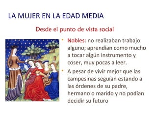 LA MUJER EN LA EDAD MEDIA
 Nobles: no realizaban trabajo
alguno; aprendían como mucho
a tocar algún instrumento y
coser, muy pocas a leer.
 A pesar de vivir mejor que las
campesinas seguían estando a
las órdenes de su padre,
hermano o marido y no podían
decidir su futuro
Desde el punto de vista social
 