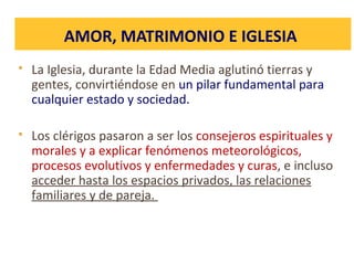 AMOR, MATRIMONIO E IGLESIA
 La Iglesia, durante la Edad Media aglutinó tierras y
gentes, convirtiéndose en un pilar fundamental para
cualquier estado y sociedad.
 Los clérigos pasaron a ser los consejeros espirituales y
morales y a explicar fenómenos meteorológicos,
procesos evolutivos y enfermedades y curas, e incluso
acceder hasta los espacios privados, las relaciones
familiares y de pareja.
 