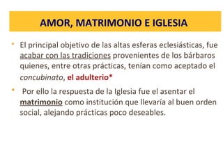  El principal objetivo de las altas esferas eclesiásticas, fue
acabar con las tradiciones provenientes de los bárbaros
quienes, entre otras prácticas, tenían como aceptado el
concubinato, el adulterio*
 Por ello la respuesta de la Iglesia fue el asentar el
matrimonio como institución que llevaría al buen orden
social, alejando prácticas poco deseables.
AMOR, MATRIMONIO E IGLESIA
 