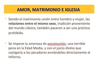  Siendo el matrimonio unión entre hombre y mujer, las
relaciones entre el mismo sexo, tradición proveniente
del mundo clásico, también pasaron a ser una práctica
prohibida.
 Se impone la amenaza de excomunión, una terrible
pena en la Edad Media, y con el juicio divino que
castigaría a los pecadores enviándoles directamente al
Infierno.
AMOR, MATRIMONIO E IGLESIA
 