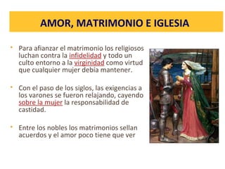  Para afianzar el matrimonio los religiosos
luchan contra la infidelidad y todo un
culto entorno a la virginidad como virtud
que cualquier mujer debía mantener.
 Con el paso de los siglos, las exigencias a
los varones se fueron relajando, cayendo
sobre la mujer la responsabilidad de
castidad.
 Entre los nobles los matrimonios sellan
acuerdos y el amor poco tiene que ver
AMOR, MATRIMONIO E IGLESIA
 