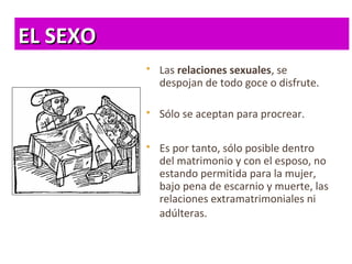 EL SEXOEL SEXO
 Las relaciones sexuales, se
despojan de todo goce o disfrute.
 Sólo se aceptan para procrear.
 Es por tanto, sólo posible dentro
del matrimonio y con el esposo, no
estando permitida para la mujer,
bajo pena de escarnio y muerte, las
relaciones extramatrimoniales ni
adúlteras.
 