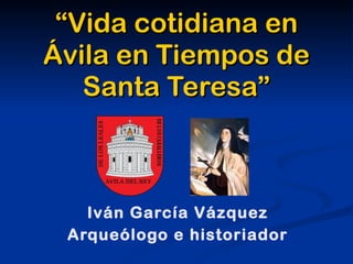 “Vida cotidiana en
Ávila en Tiempos de
   Santa Teresa”



   Iván García Vázquez
 Arqueólogo e historiador
 