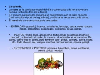 •   La comida.
•   La cena es la comida principal del día y comenzaba a la hora novena o
    décima (sobre las tres de la tarde).
•   En tiempos antiguos los romanos se contentaban con el plato nacional
    (harina cocida o puré de legumbres), y sólo raras veces se comía carne.
•   El menú de la cena constaba de tres partes:

•       - ENTRADAS (gustatio): huevos, ensaladas, lechuga, berza, coles rizadas,
               nabos, alcachofas, espárragos, aceitunas, setas, ostras.

    •  - PLATOS (prima cena, altera cena, tertia cena): se aprecia mucho el
     pescado, sobre todo el barbo, la murena, el rodaballo, el lobo marino. De
    carne, sobre todo el cerdo, pero también pato, pollos, carnero, cabra, liebre,
      etc.; todo ello con sal, vinagre, muchas hierbas fuertes, canela, perejil.

    •     - ENTREMESES Y POSTRES: pasteles, bizcochos, frutas, confituras,
                           crema batida, helados.
 